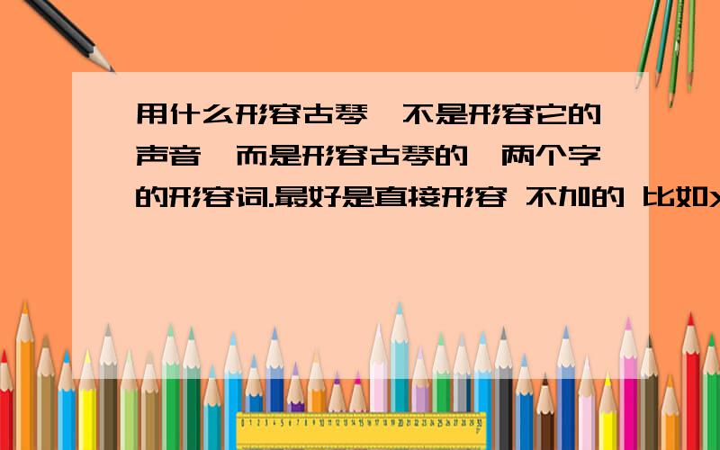 用什么形容古琴,不是形容它的声音,而是形容古琴的,两个字的形容词.最好是直接形容 不加的 比如XX古琴