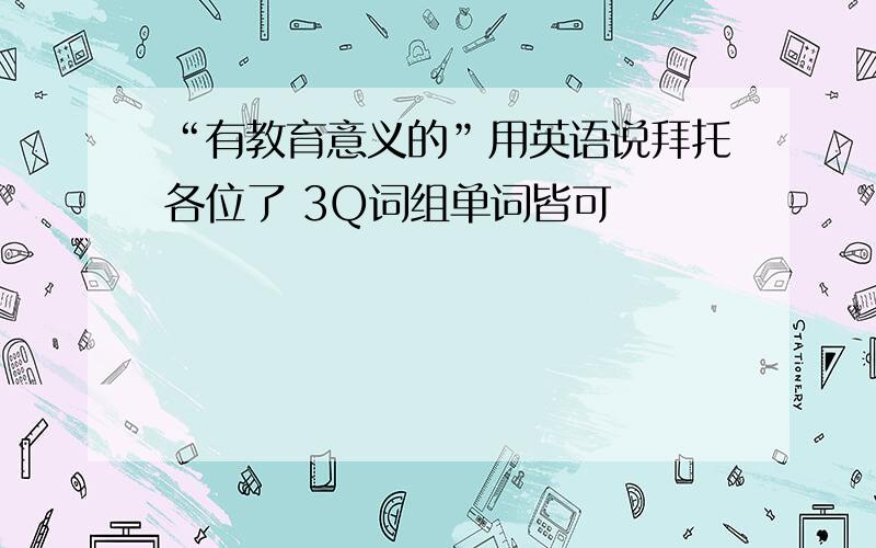 “有教育意义的”用英语说拜托各位了 3Q词组单词皆可