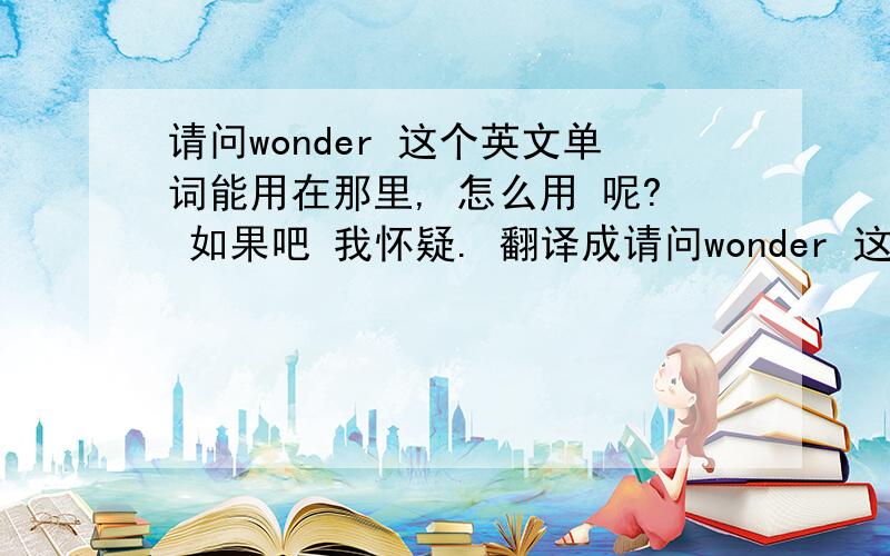 请问wonder 这个英文单词能用在那里, 怎么用 呢? 如果吧 我怀疑. 翻译成请问wonder 这个英文单词能用在那里, 怎么用 呢? 如果吧   我怀疑.  翻译成  i wonder... 行吗?