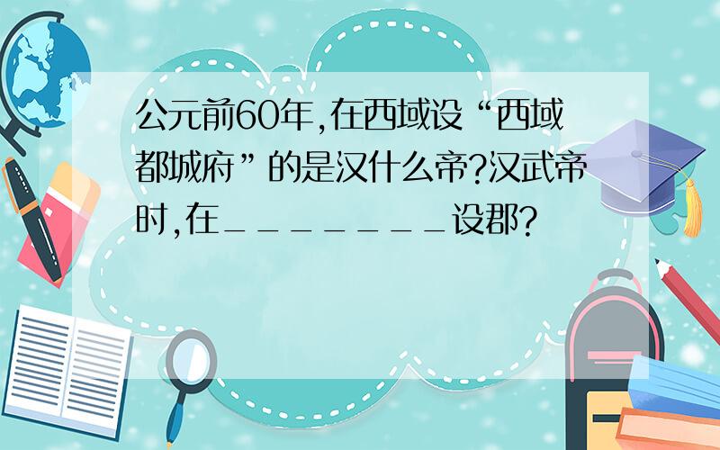 公元前60年,在西域设“西域都城府”的是汉什么帝?汉武帝时,在_______设郡?