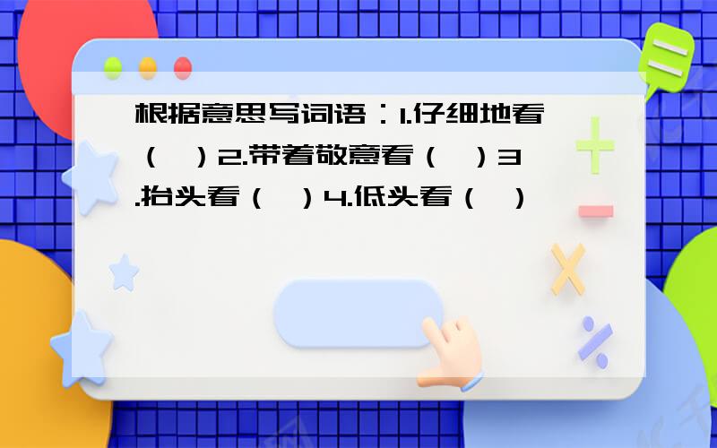 根据意思写词语：1.仔细地看（ ）2.带着敬意看（ ）3.抬头看（ ）4.低头看（ ）