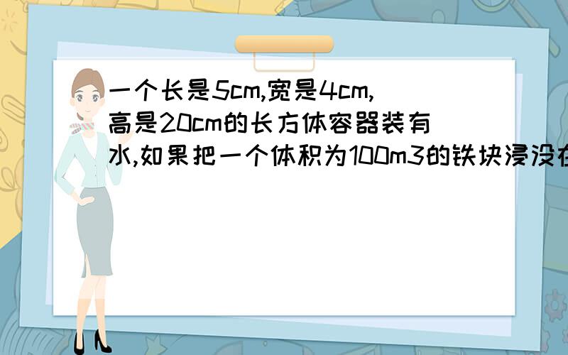 一个长是5cm,宽是4cm,高是20cm的长方体容器装有水,如果把一个体积为100m3的铁块浸没在其中,这是水面高度为18cm.容器中原来有水多少L?