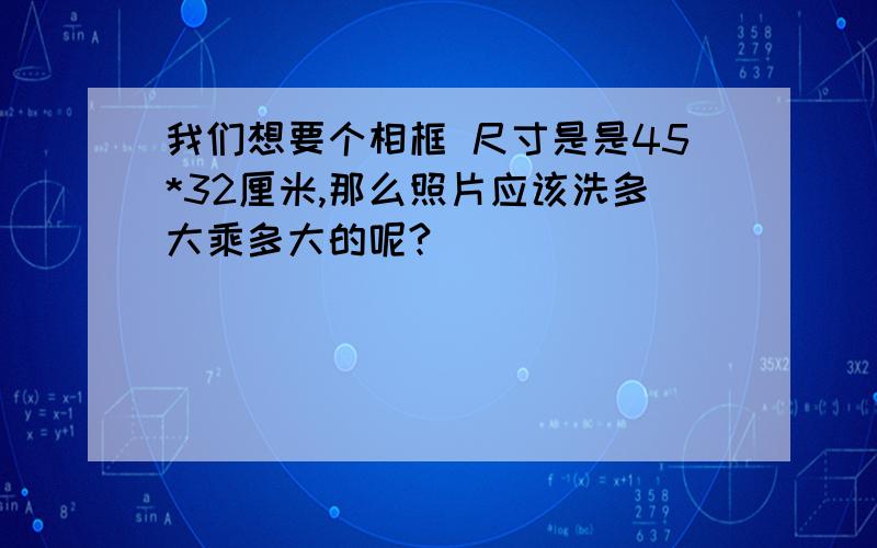 我们想要个相框 尺寸是是45*32厘米,那么照片应该洗多大乘多大的呢?