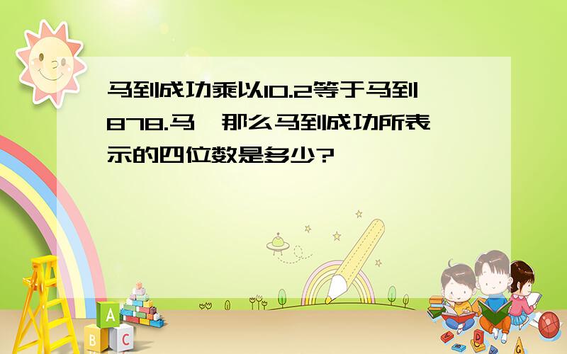 马到成功乘以10.2等于马到878.马,那么马到成功所表示的四位数是多少?