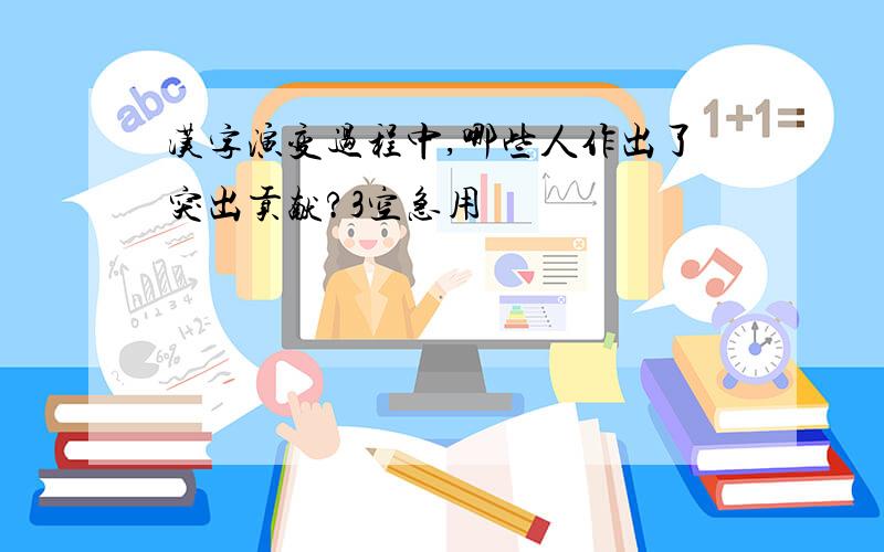 汉字演变过程中,哪些人作出了突出贡献?3空急用