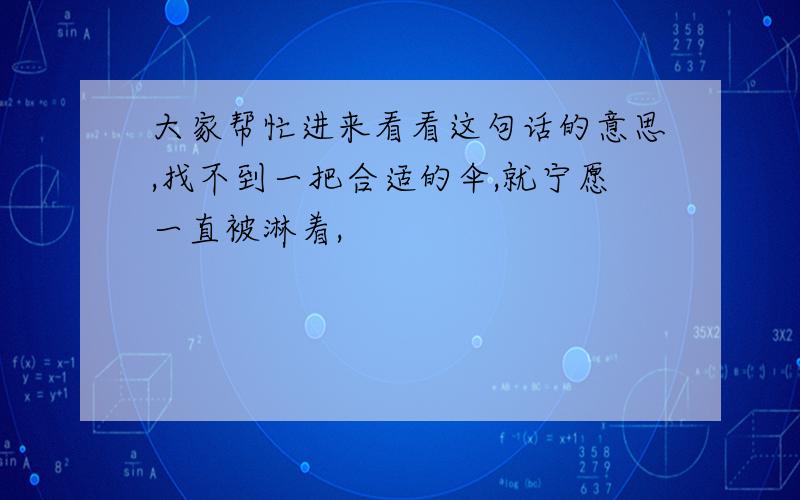 大家帮忙进来看看这句话的意思,找不到一把合适的伞,就宁愿一直被淋着,