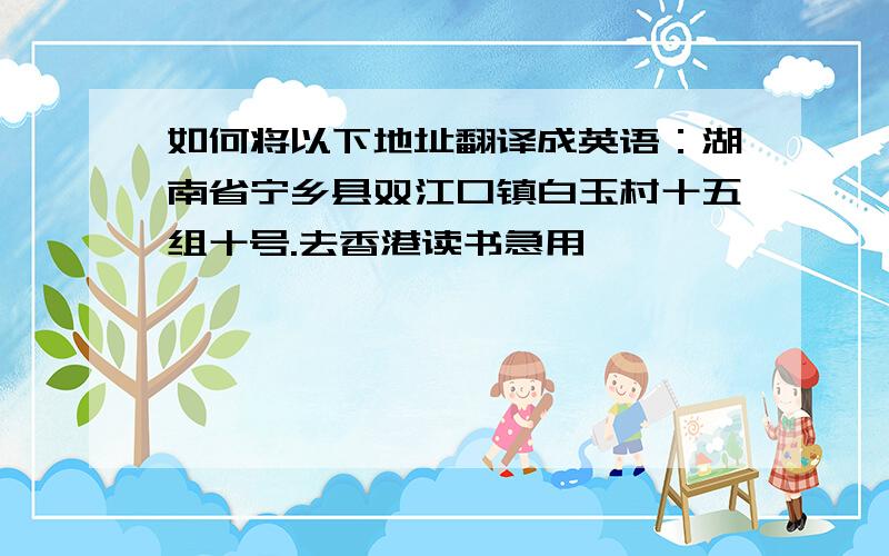 如何将以下地址翻译成英语：湖南省宁乡县双江口镇白玉村十五组十号.去香港读书急用,