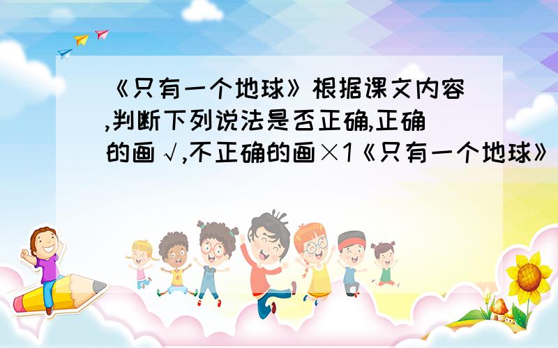 《只有一个地球》根据课文内容,判断下列说法是否正确,正确的画√,不正确的画×1《只有一个地球》是一篇科学小品文.（  ）2《只有一个地球》的主要内容是介绍地球的美丽多姿.（   ）3地