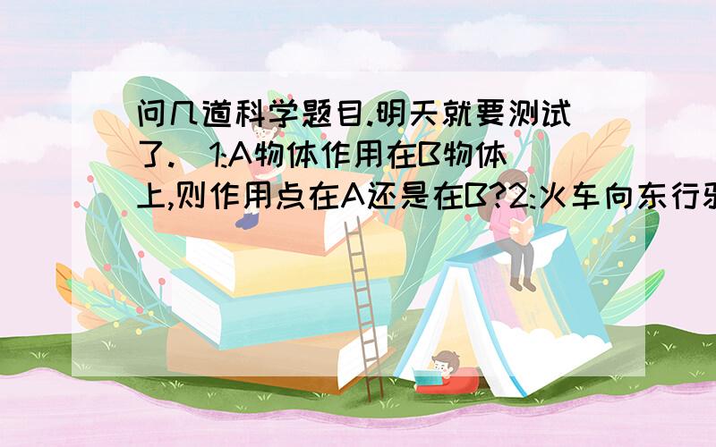 问几道科学题目.明天就要测试了.)1:A物体作用在B物体上,则作用点在A还是在B?2:火车向东行驶,风在向西行驶,若风速大于车速,则火车上的烟囱向哪边运动?若等于呢?小于呢?3:能举几个增大压力