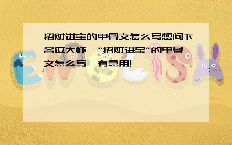 招财进宝的甲骨文怎么写想问下各位大虾,“招财进宝”的甲骨文怎么写,有急用!