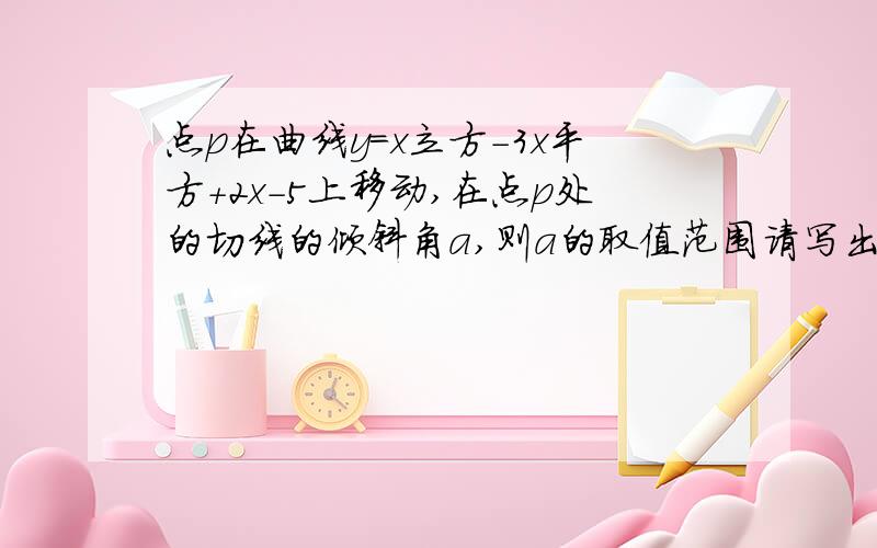 点p在曲线y=x立方-3x平方+2x-5上移动,在点p处的切线的倾斜角a,则a的取值范围请写出详细过程 即为什么这么做 求你帮忙 急需答案