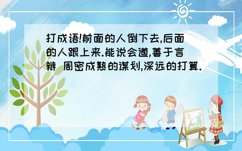 打成语!前面的人倒下去,后面的人跟上来.能说会道,善于言辩 周密成熟的谋划,深远的打算.