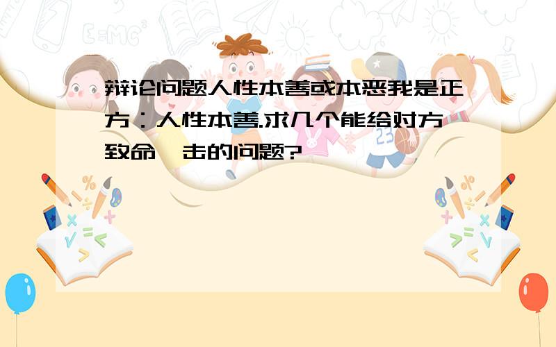 辩论问题人性本善或本恶我是正方：人性本善.求几个能给对方致命一击的问题?