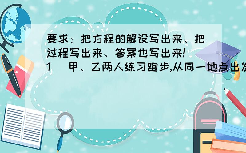 要求：把方程的解设写出来、把过程写出来、答案也写出来!（1） 甲、乙两人练习跑步,从同一地点出发,甲每分钟跑250米,乙每分钟跑200米,甲因找跑鞋比乙晚出发3分钟,结果两人同时到达终点,