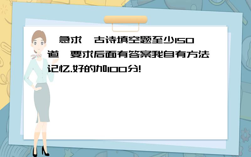 【急求】古诗填空题至少150道,要求后面有答案我自有方法记忆.好的加100分!