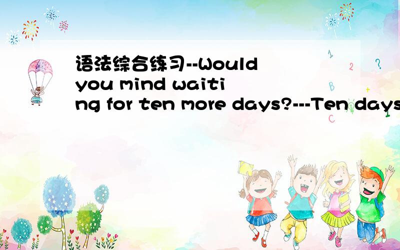 语法综合练习--Would you mind waiting for ten more days?---Ten days ( ) too long a time for me to wait.A.are B.was C.were D.is