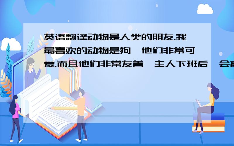 英语翻译动物是人类的朋友.我最喜欢的动物是狗,他们非常可爱.而且他们非常友善,主人下班后,会高兴地蹦来蹦去,摇摇尾巴.他们喜欢吃肉,但是他们不喜欢吃青菜.在天气晴朗的时候,他们喜欢