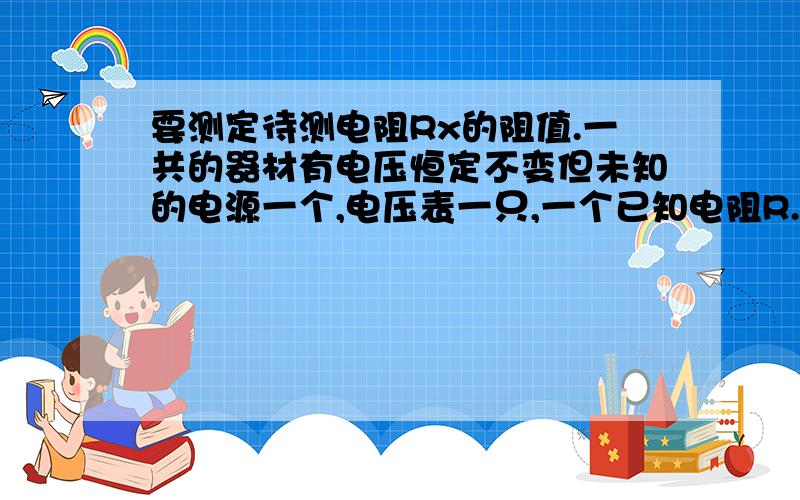 要测定待测电阻Rx的阻值.一共的器材有电压恒定不变但未知的电源一个,电压表一只,一个已知电阻R.若干导线,一个开关.请设计电路图,并简要说明其方法以及Rx的表达式.要测定待测电阻Rx的阻