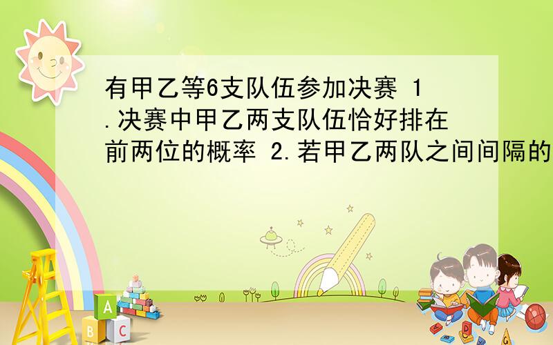 有甲乙等6支队伍参加决赛 1.决赛中甲乙两支队伍恰好排在前两位的概率 2.若甲乙两队之间间隔的队伍数记为X求X的分布列和数学期望