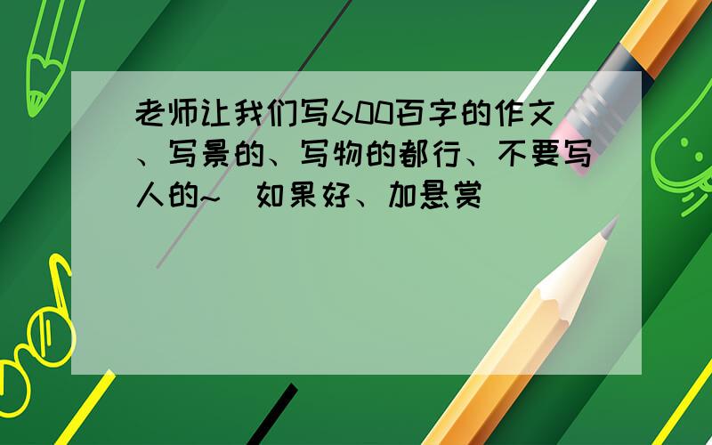 老师让我们写600百字的作文、写景的、写物的都行、不要写人的~（如果好、加悬赏）