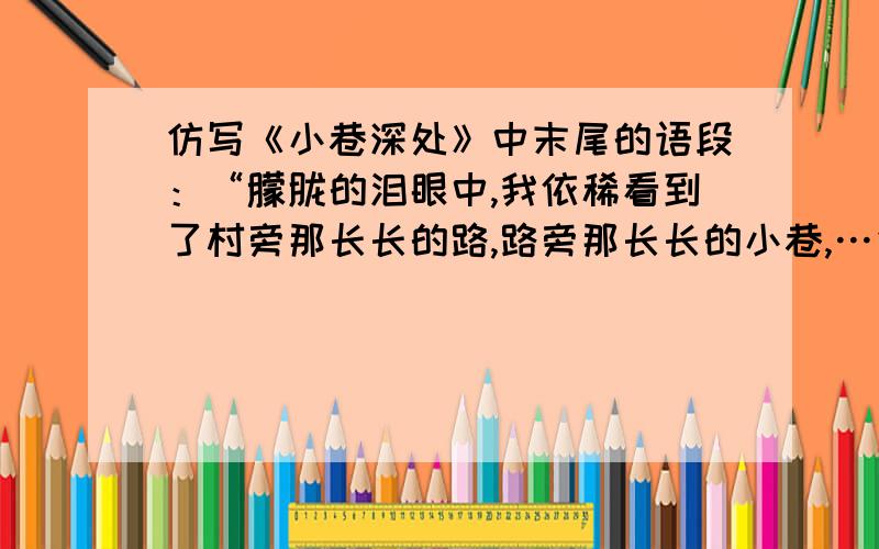 仿写《小巷深处》中末尾的语段：“朦胧的泪眼中,我依稀看到了村旁那长长的路,路旁那长长的小巷,…仿写《小巷深处》中末尾的语段：“朦胧的泪眼中,我依稀看到了村旁那长长的路,路旁