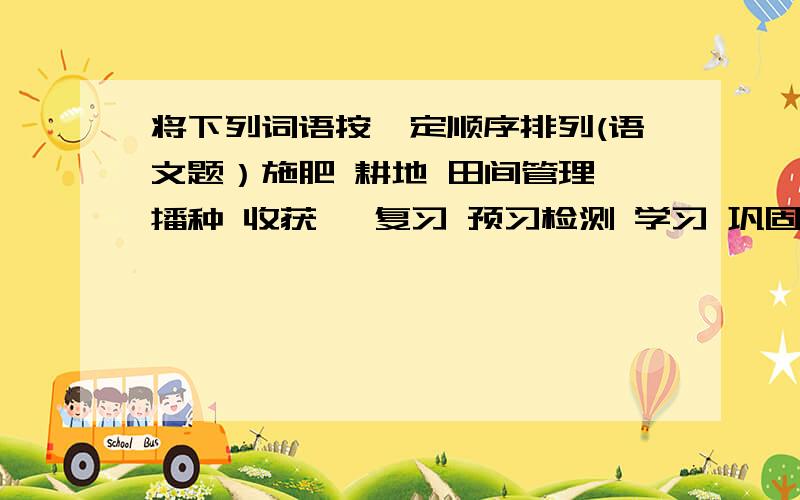 将下列词语按一定顺序排列(语文题）施肥 耕地 田间管理 播种 收获   复习 预习检测 学习 巩固