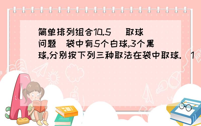 简单排列组合10.5 （取球问题）袋中有5个白球,3个黑球,分别按下列三种取法在袋中取球.（1）有放回地取球：从袋中取三次球,每次取一个,看后放回袋中,再取下一个球.（2）无放回地取球：从