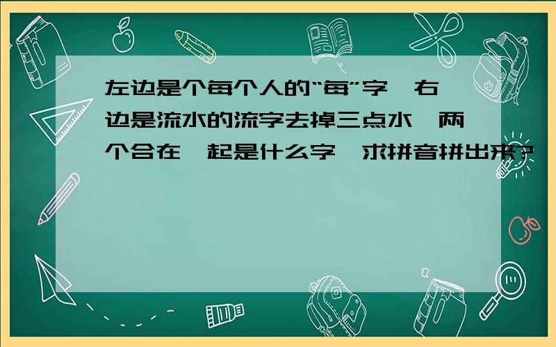 左边是个每个人的“每”字、右边是流水的流字去掉三点水、两个合在一起是什么字、求拼音拼出来?