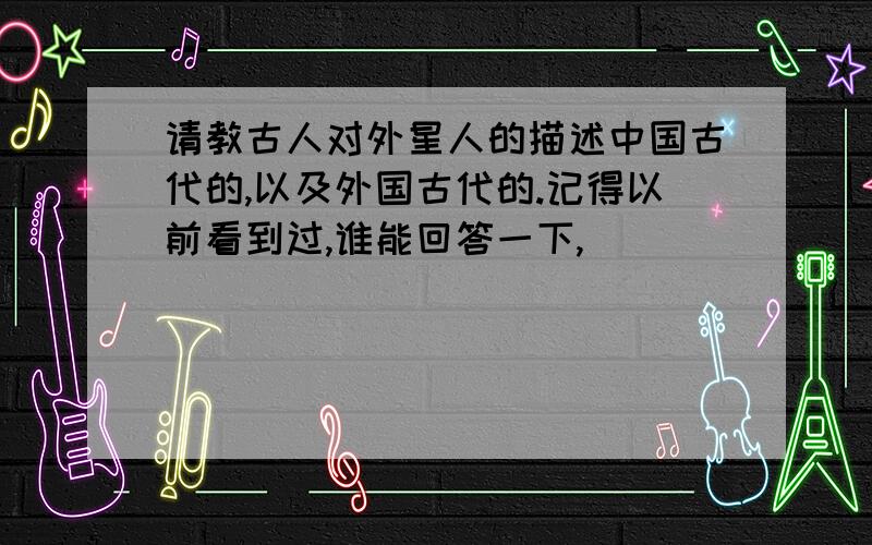 请教古人对外星人的描述中国古代的,以及外国古代的.记得以前看到过,谁能回答一下,