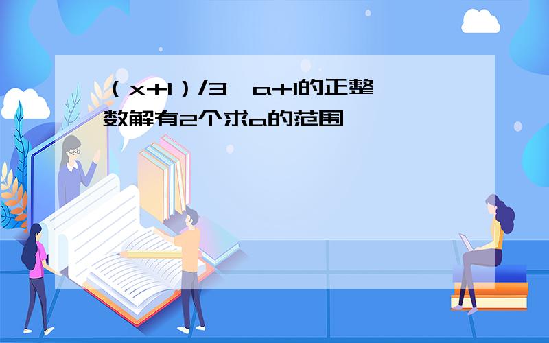 （x+1）/3≤a+1的正整数解有2个求a的范围