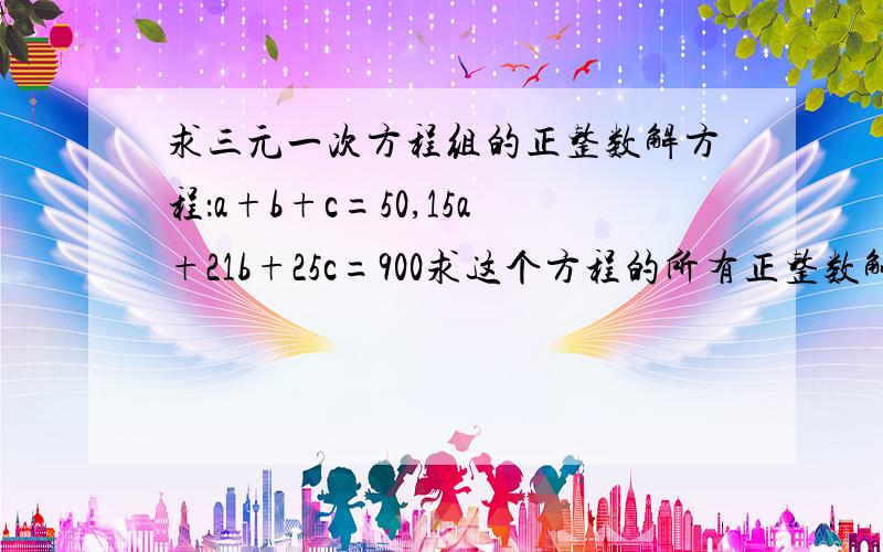 求三元一次方程组的正整数解方程：a+b+c=50,15a+21b+25c=900求这个方程的所有正整数解