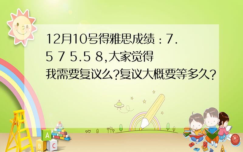 12月10号得雅思成绩：7.5 7 5.5 8,大家觉得我需要复议么?复议大概要等多久?