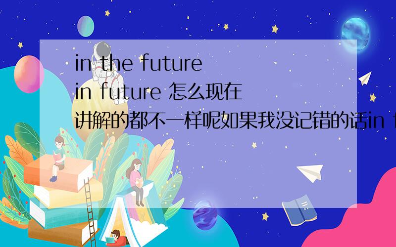 in the future in future 怎么现在讲解的都不一样呢如果我没记错的话in future 指的是从现在以后的将来 而in the future指的是以过去个时间点为标准的将来有人知道这个没