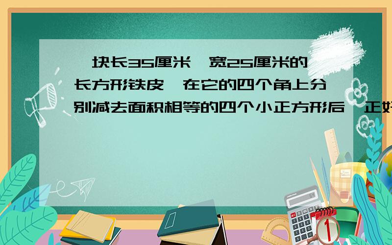 一块长35厘米,宽25厘米的长方形铁皮,在它的四个角上分别减去面积相等的四个小正方形后,正好可以制成一个高4厘米的铁盒.求这个铁盒的体积.