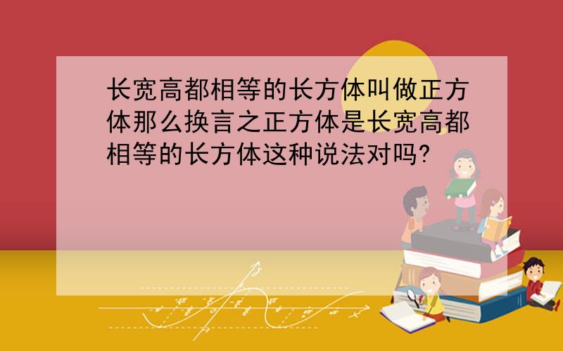 长宽高都相等的长方体叫做正方体那么换言之正方体是长宽高都相等的长方体这种说法对吗?