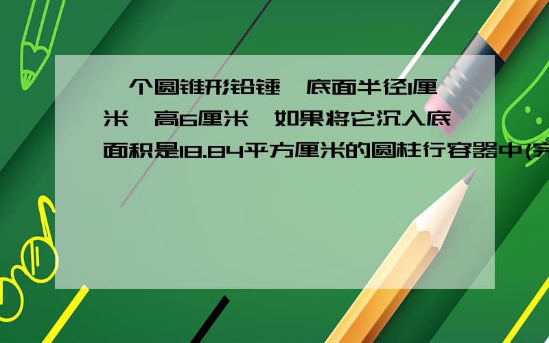 一个圆锥形铅锤,底面半径1厘米,高6厘米,如果将它沉入底面积是18.84平方厘米的圆柱行容器中(完全沉没).圆柱行容器内的水面将上升多少厘米?