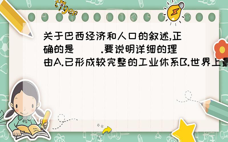 关于巴西经济和人口的叙述,正确的是（ ）.要说明详细的理由A.已形成较完整的工业休系B.世界上最大的可可生产国和出口国C.亚马孙平原地势低平,人口稠密D.城市人口比重低