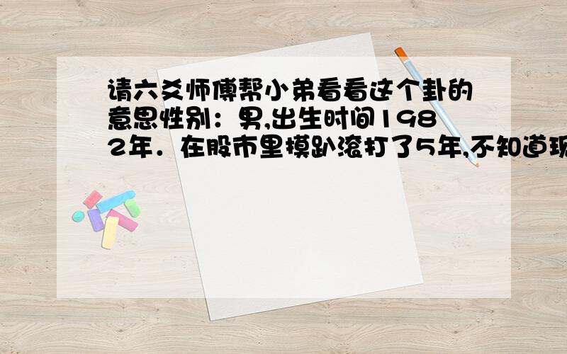 请六爻师傅帮小弟看看这个卦的意思性别：男,出生时间1982年．在股市里摸趴滚打了5年,不知道现在的技术实力能不能战胜现在的股市!如果能,我会在这上面有发展吗?干支：庚寅年 甲申月 辛