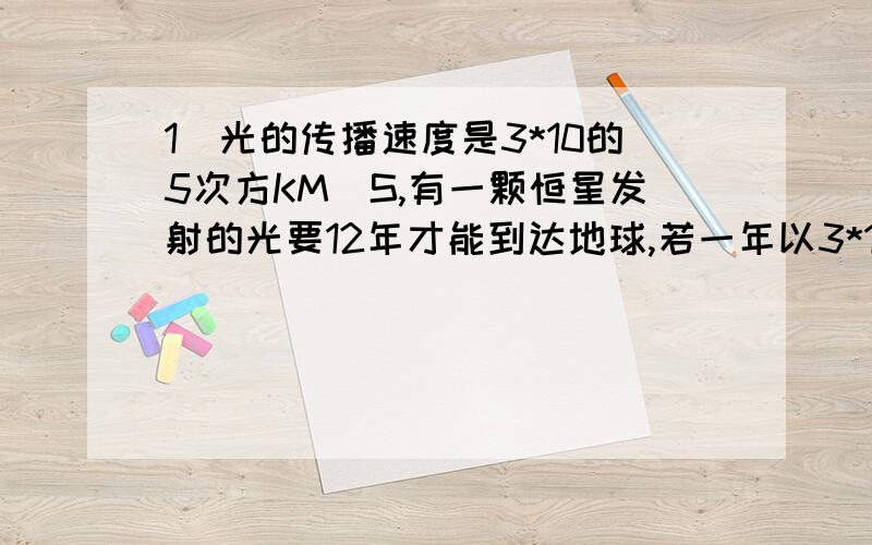 1．光的传播速度是3*10的5次方KM／S,有一颗恒星发射的光要12年才能到达地球,若一年以3*10的起次方S计算,则这课恒星距离地球多少千米?2．我们知道,当a每取一个数值时,代数式（a-1)(a的平方-2