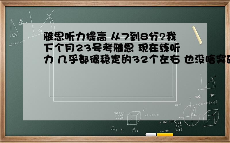 雅思听力提高 从7到8分?我下个月23号考雅思 现在练听力 几乎都很稳定的32个左右 也没啥突破 32个也就是7分的样子吧 可是我至少得总分拿7分 问问考过的同学们听力怎么复习的啊 我想听力能