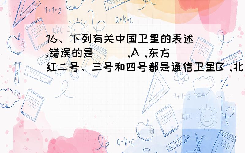 16、下列有关中国卫星的表述,错误的是（　）.A .东方红二号、三号和四号都是通信卫星B .北斗一号卫星是海洋卫星C .“实践”系列的卫星都是科学探测或技术试验卫星D .“风云”系列的卫星