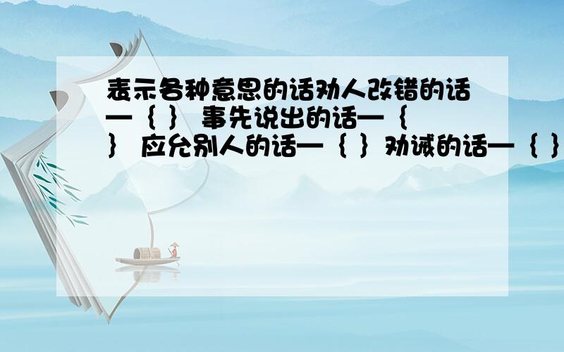 表示各种意思的话劝人改错的话—｛ ｝ 事先说出的话—｛ ｝ 应允别人的话—｛ ｝劝诫的话—｛ ｝ 分别时说的话—｛ ｝