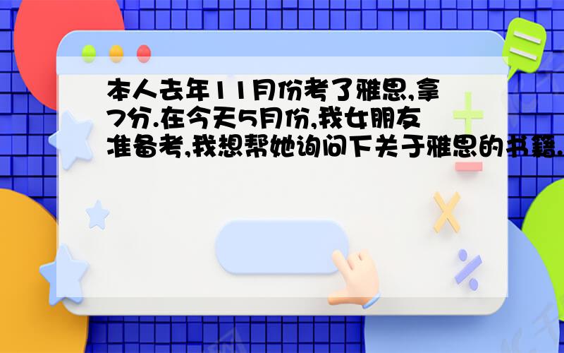 本人去年11月份考了雅思,拿7分.在今天5月份,我女朋友准备考,我想帮她询问下关于雅思的书籍.我曾经用过新东方的红皮书和刘洪波的口语书,请问除此之外,还有没有什么很好的书?而且书要新,