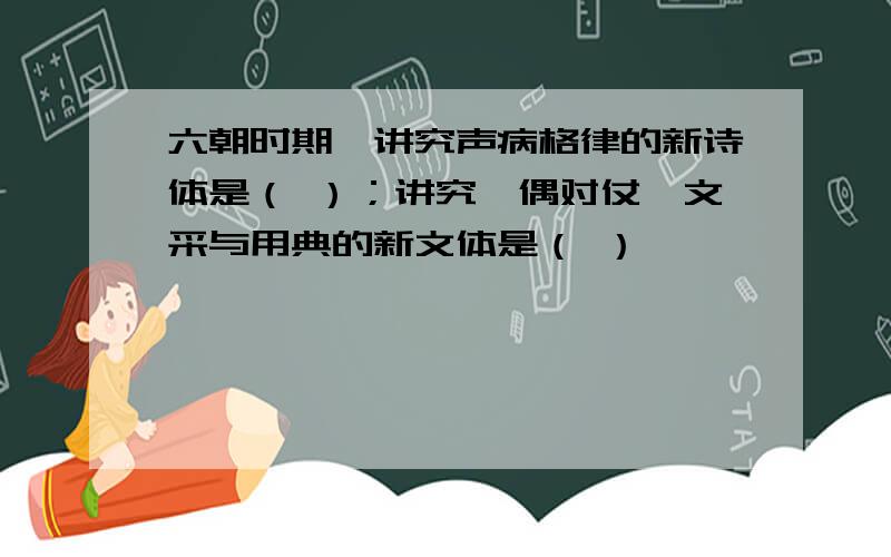 六朝时期,讲究声病格律的新诗体是（ ）；讲究俪偶对仗、文采与用典的新文体是（ ）