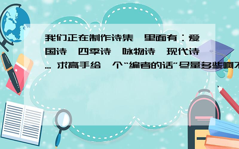 我们正在制作诗集,里面有：爱国诗,四季诗,咏物诗,现代诗... 求高手给一个“编者的话”尽量多些啊不少于10行左右啊!