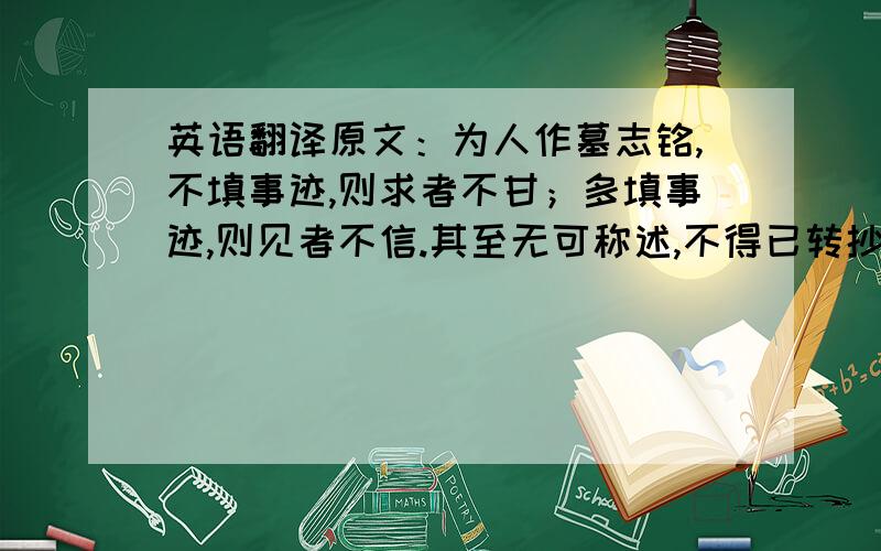 英语翻译原文：为人作墓志铭,不填事迹,则求者不甘；多填事迹,则见者不信.其至无可称述,不得已转抄汇语及众家刻本以应之,譬如传神写照,向死人面上脱稿,已不克肖,况写路人形貌乎?吾愿世