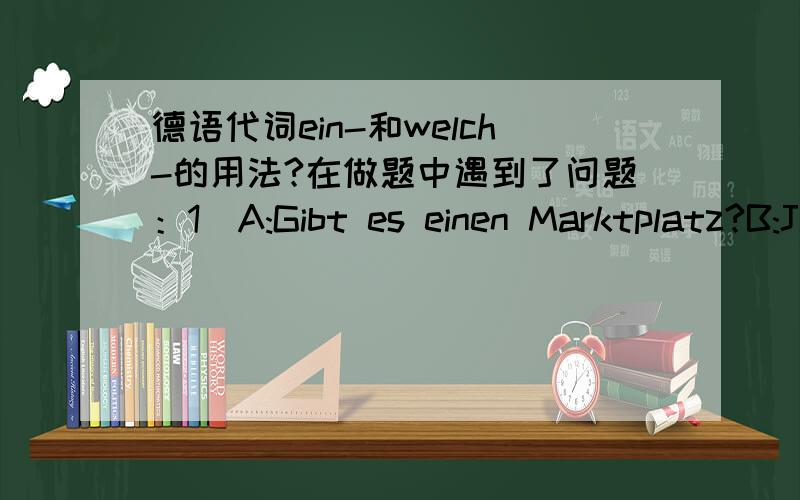 德语代词ein-和welch-的用法?在做题中遇到了问题：1）A:Gibt es einen Marktplatz?B:Ja,es gibt einen.2）A:Habt ihr einen Sportplatz?B:Ja,wir haben einen.3）A:Haben die Häuser Gärten?B:Ja,sie haben welche.4）A:Kauft ihr kein