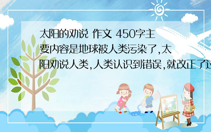 太阳的劝说 作文 450字主要内容是地球被人类污染了,太阳劝说人类,人类认识到错误,就改正了过来.