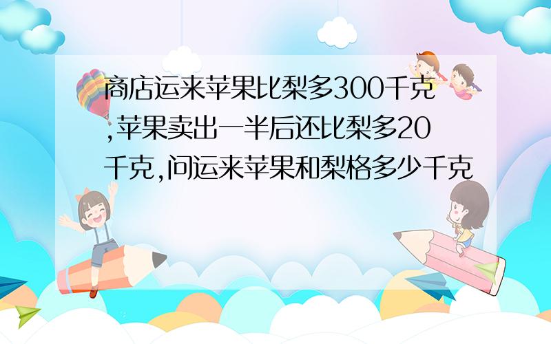 商店运来苹果比梨多300千克,苹果卖出一半后还比梨多20千克,问运来苹果和梨格多少千克