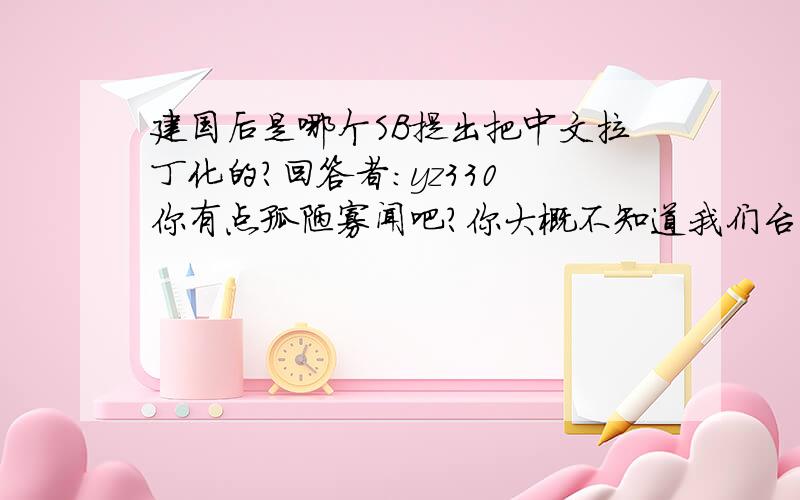 建国后是哪个SB提出把中文拉丁化的?回答者：yz330 你有点孤陋寡闻吧?你大概不知道我们台湾用的还是以前的拼音吧?ㄅㄉㄓㄚㄞㄢㄦ,这些你大概不认识吧呵呵,怎么打不出字? 我看你就会ABC拼